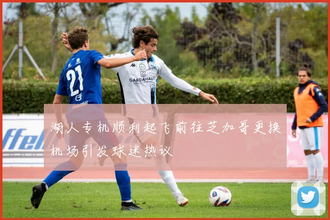 湖人专机顺利起飞前往芝加哥更换机场引发球迷热议