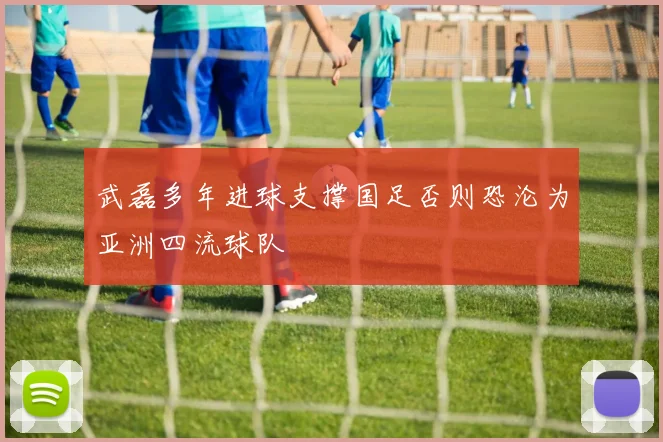 武磊多年进球支撑国足否则恐沦为亚洲四流球队