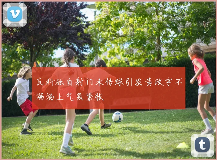 瓦科独自射门未传球引发黄政宇不满场上气氛紧张