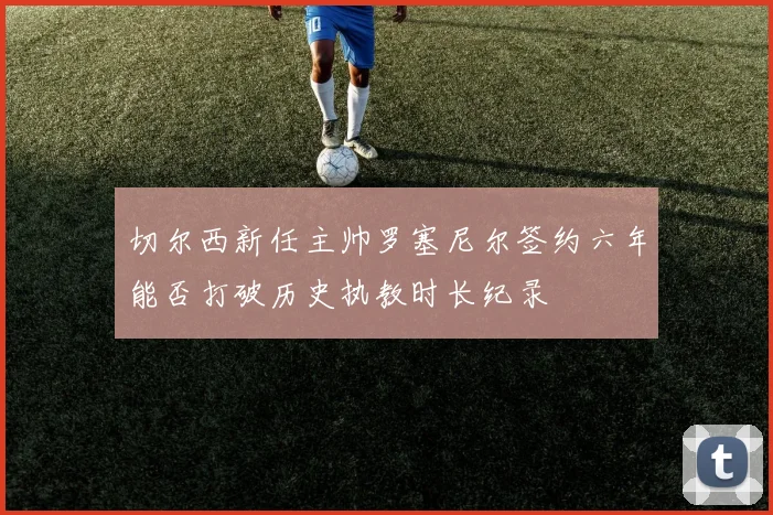 切尔西新任主帅罗塞尼尔签约六年能否打破历史执教时长纪录