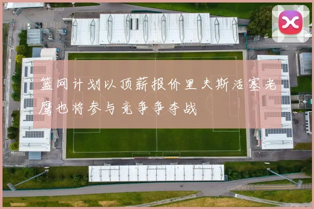 篮网计划以顶薪报价里夫斯活塞老鹰也将参与竞争争夺战