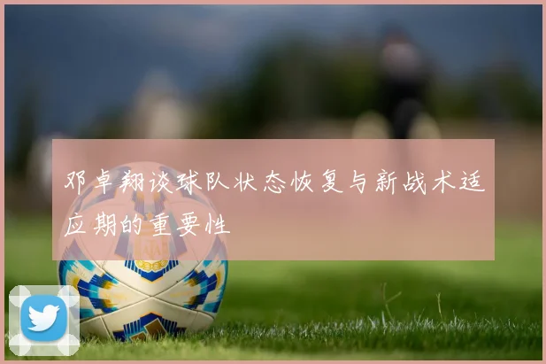 邓卓翔谈球队状态恢复与新战术适应期的重要性