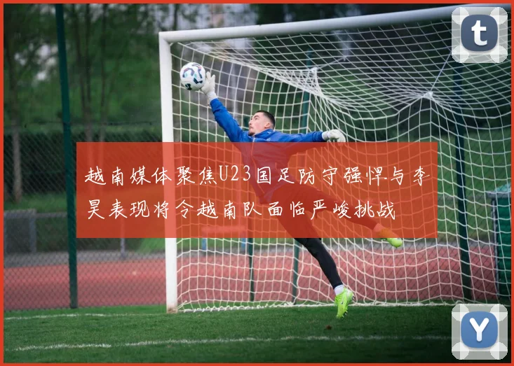 越南媒体聚焦U23国足防守强悍与李昊表现将令越南队面临严峻挑战