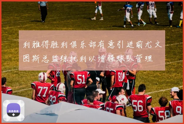 利雅得胜利俱乐部有意引进前尤文图斯总监琼托利以增强球队管理