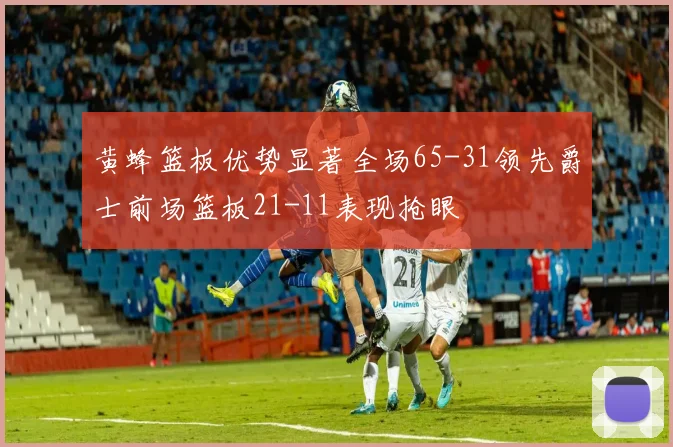 黄蜂篮板优势显著全场65-31领先爵士前场篮板21-11表现抢眼
