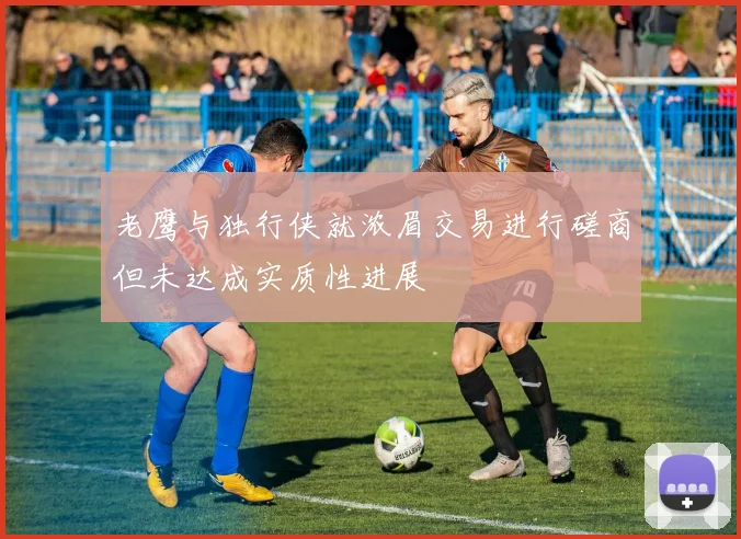 老鹰与独行侠就浓眉交易进行磋商但未达成实质性进展