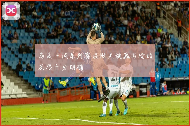 乌度卡谈系列赛成败关键赢与输的反思十分明确