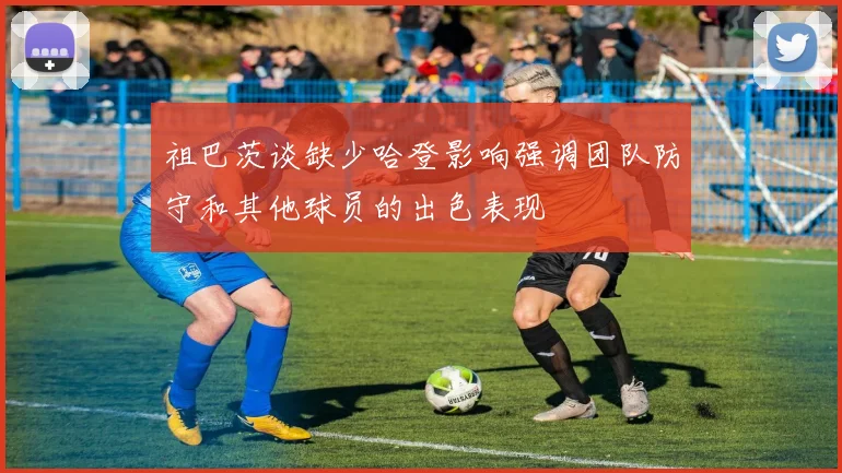 祖巴茨谈缺少哈登影响强调团队防守和其他球员的出色表现