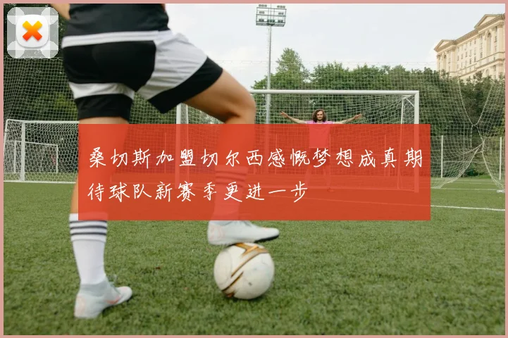 桑切斯加盟切尔西感慨梦想成真期待球队新赛季更进一步