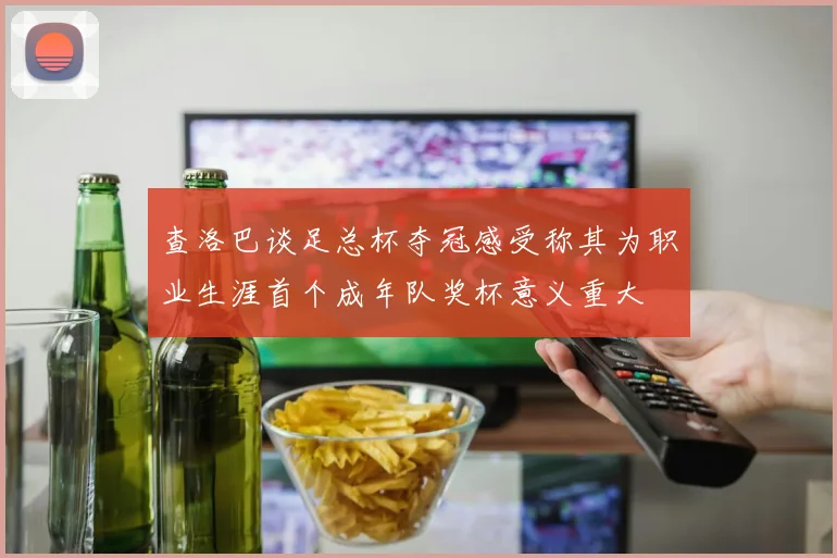 查洛巴谈足总杯夺冠感受称其为职业生涯首个成年队奖杯意义重大
