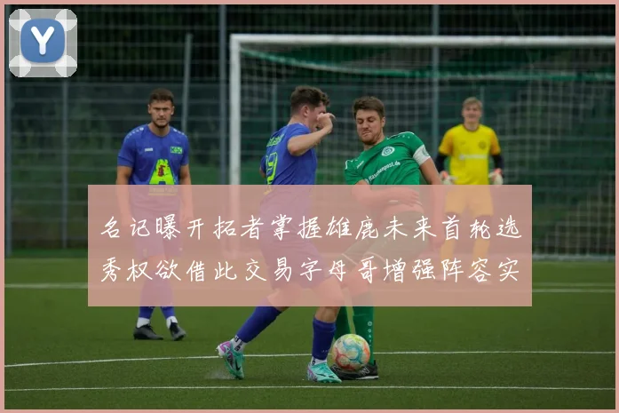 名记曝开拓者掌握雄鹿未来首轮选秀权欲借此交易字母哥增强阵容实力